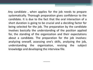 Any candidate , when applies for the job needs to prepare
systematically. Thorough preparation gives confidence to the
candidate. It is due to the fact that the oral interaction of a
short duration is going to be crucial and a deciding factor for
being selected for the job. The preparation by the candidate
involves basically the understanding of the position applied
for, the standing of the organization and their expectations
about a candidate. The preparation for the job involves:
analyzing oneself, assessing one’s skills, analyzing the job,
understanding the organization, revising the subject
knowledge and developing the interview file.
-------
 