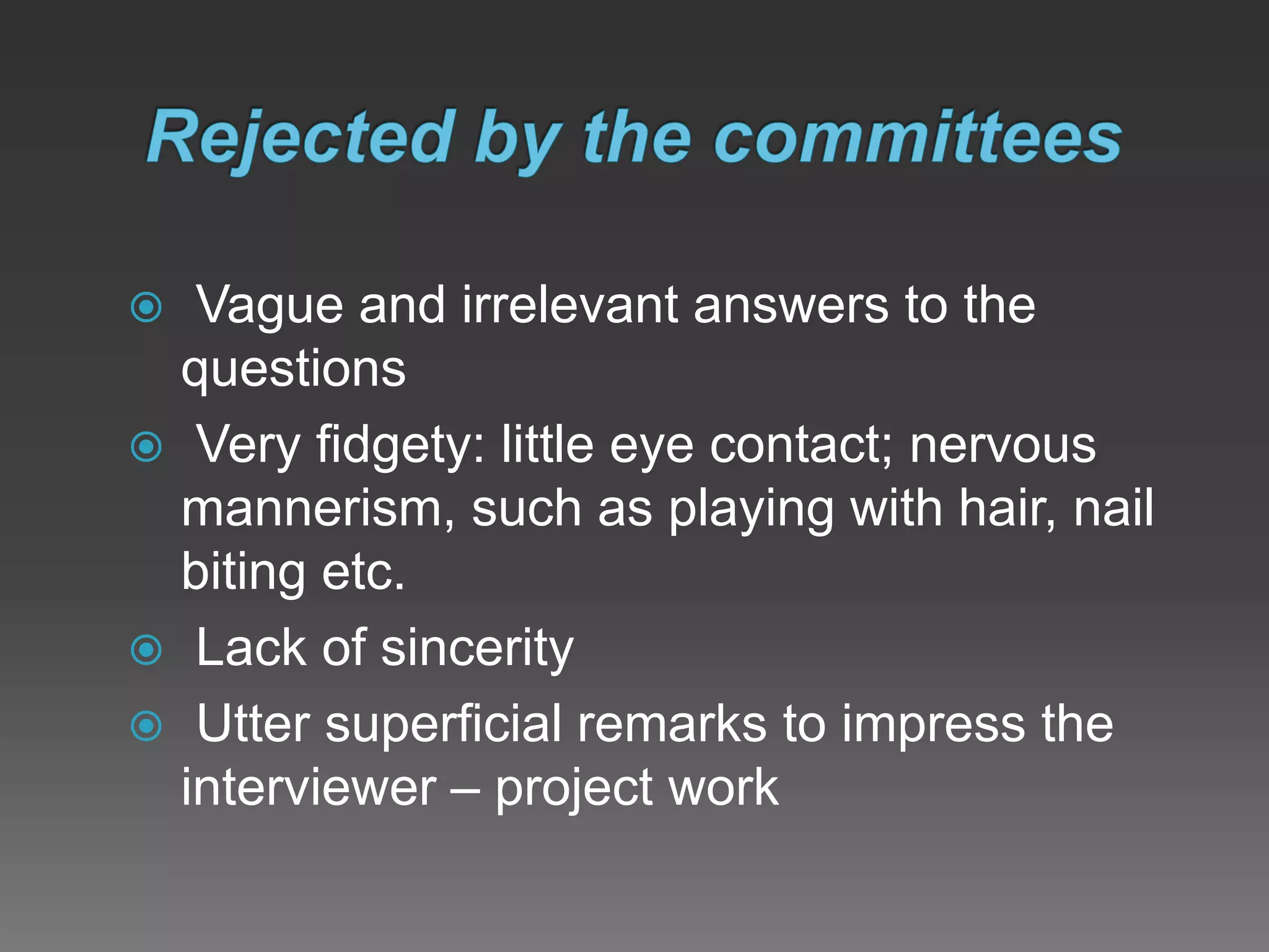  Vague and irrelevant answers to the
questions
 Very fidgety: little eye contact; nervous
mannerism, such as playing with hair, nail
biting etc.
 Lack of sincerity
 Utter superficial remarks to impress the
interviewer – project work
 