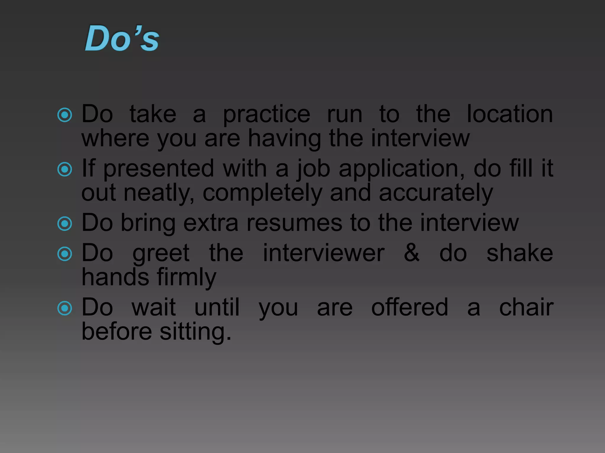  Do take a practice run to the location
where you are having the interview
 If presented with a job application, do fill it
out neatly, completely and accurately
 Do bring extra resumes to the interview
 Do greet the interviewer & do shake
hands firmly
 Do wait until you are offered a chair
before sitting.
 
