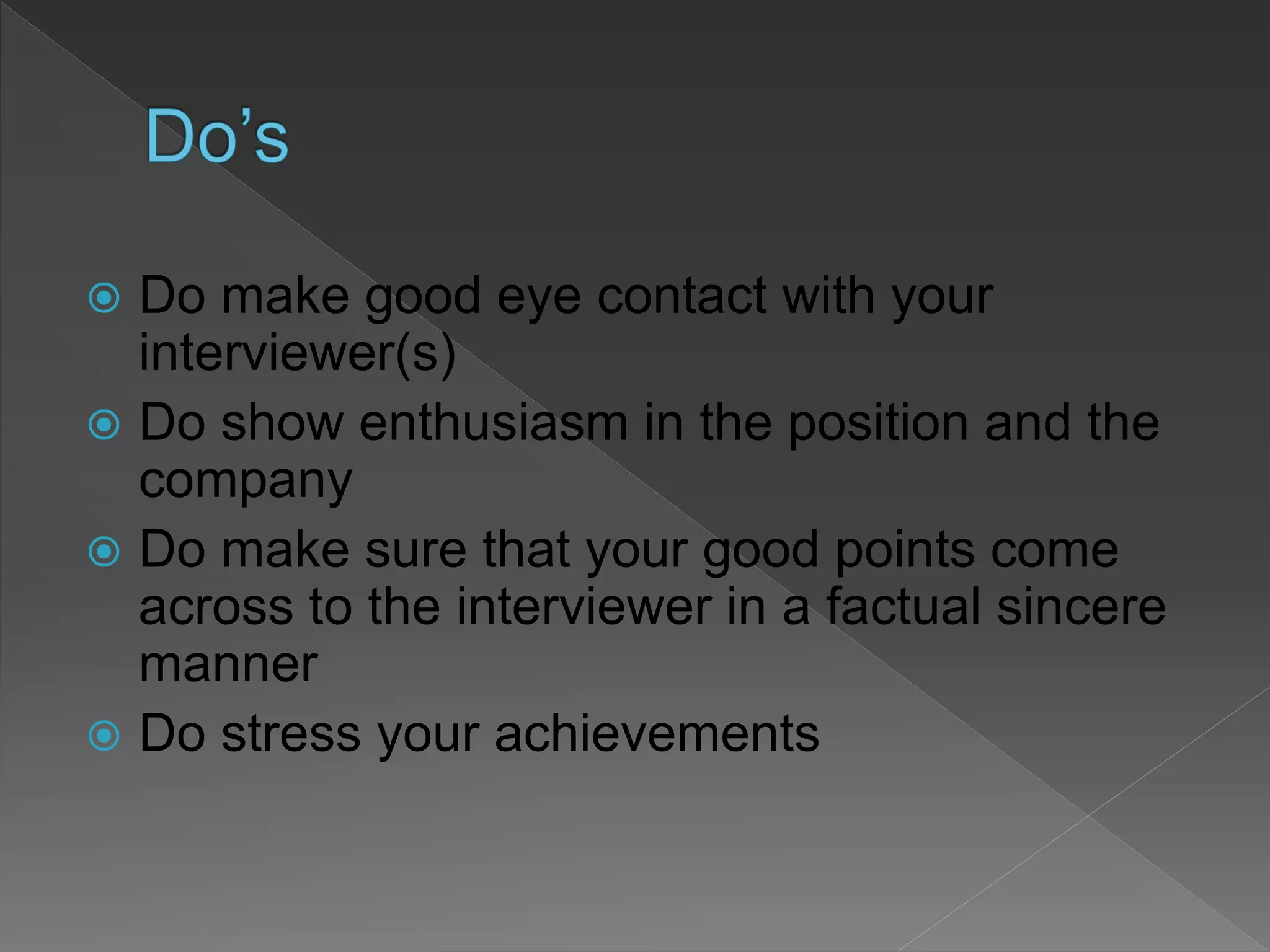  Do make good eye contact with your
interviewer(s)
 Do show enthusiasm in the position and the
company
 Do make sure that your good points come
across to the interviewer in a factual sincere
manner
 Do stress your achievements
 
