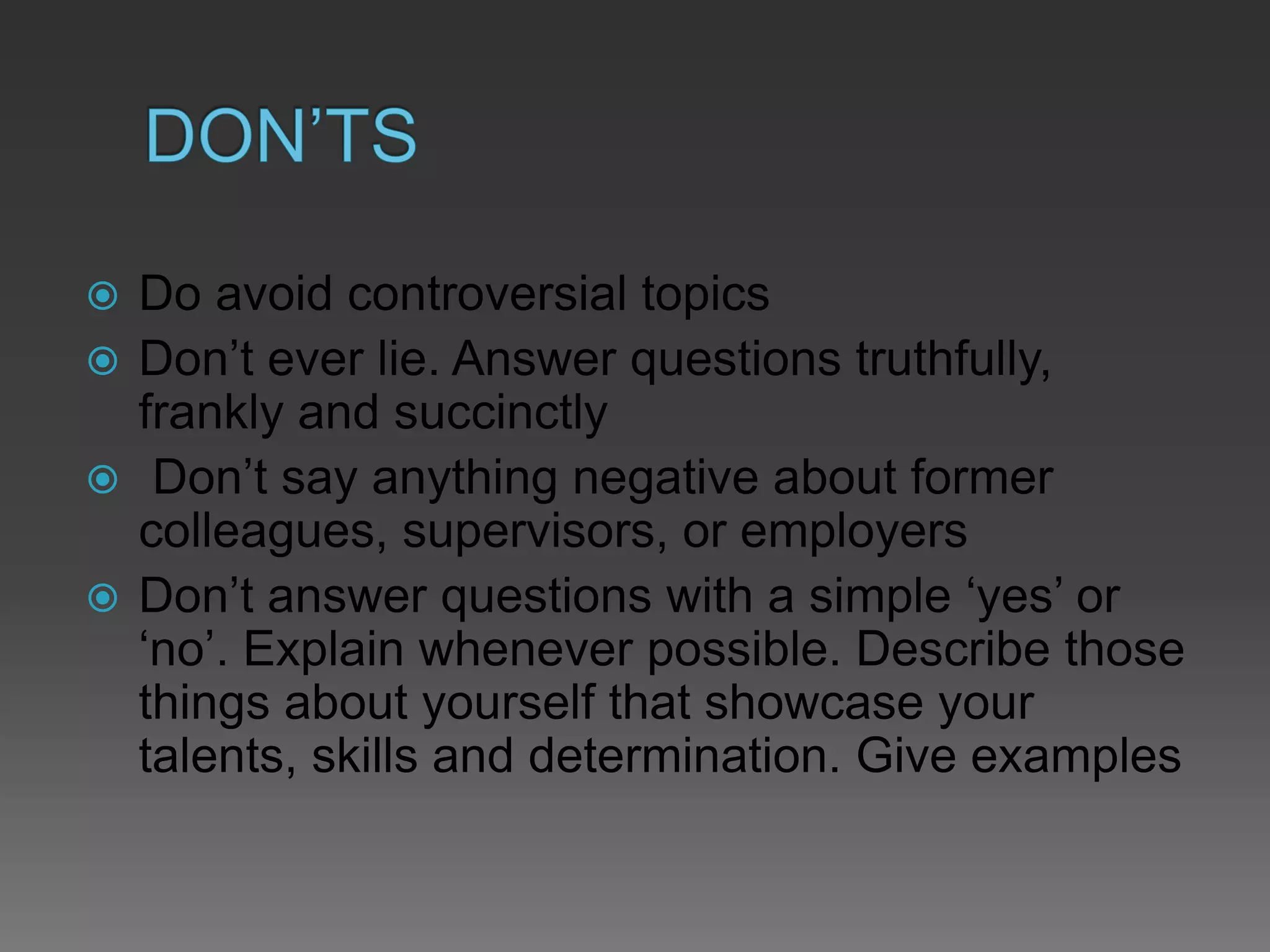  Do avoid controversial topics
 Don’t ever lie. Answer questions truthfully,
frankly and succinctly
 Don’t say anything negative about former
colleagues, supervisors, or employers
 Don’t answer questions with a simple ‘yes’ or
‘no’. Explain whenever possible. Describe those
things about yourself that showcase your
talents, skills and determination. Give examples
 
