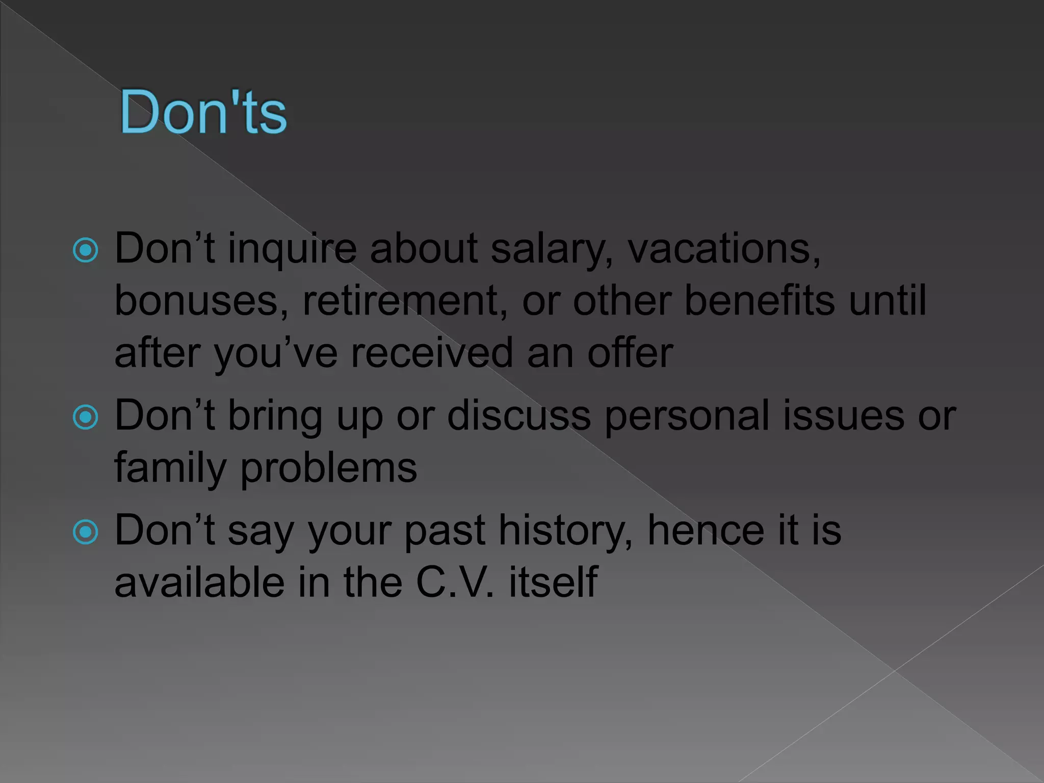  Don’t inquire about salary, vacations,
bonuses, retirement, or other benefits until
after you’ve received an offer
 Don’t bring up or discuss personal issues or
family problems
 Don’t say your past history, hence it is
available in the C.V. itself
 