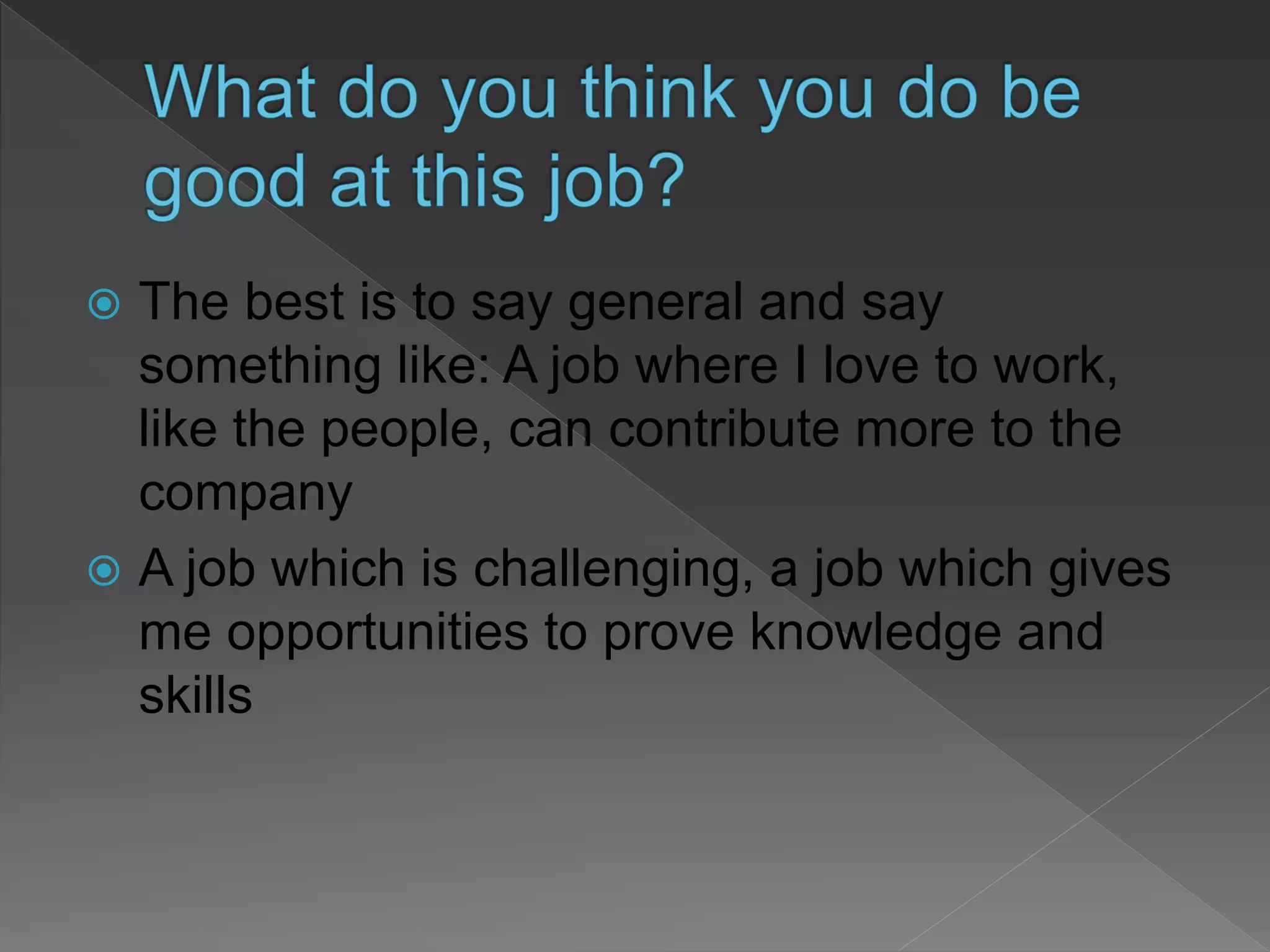  The best is to say general and say
something like: A job where I love to work,
like the people, can contribute more to the
company
 A job which is challenging, a job which gives
me opportunities to prove knowledge and
skills
 