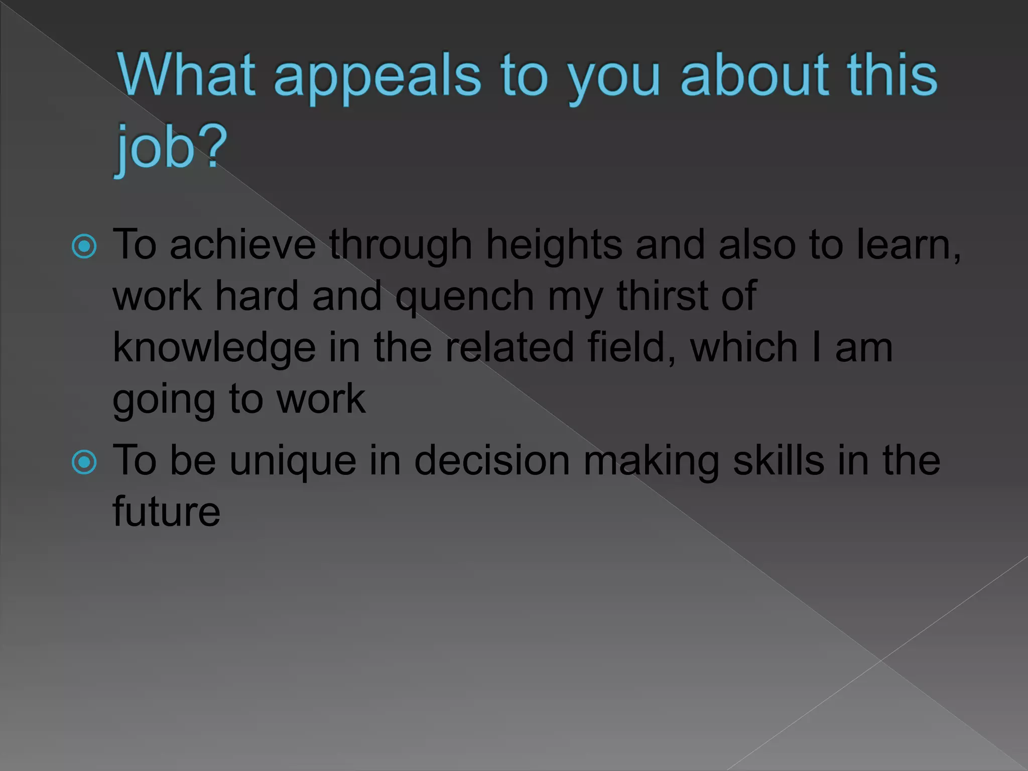  To achieve through heights and also to learn,
work hard and quench my thirst of
knowledge in the related field, which I am
going to work
 To be unique in decision making skills in the
future
 