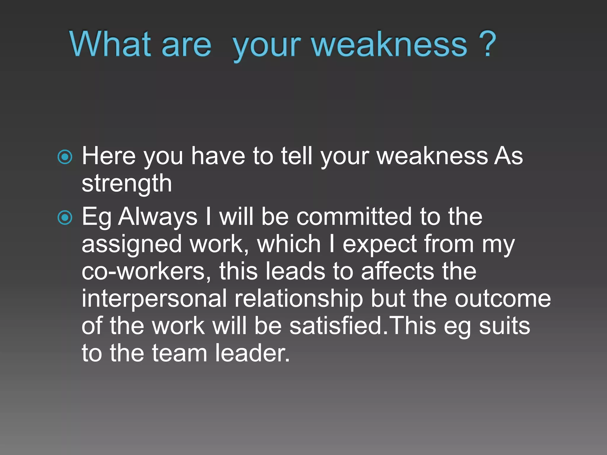  Here you have to tell your weakness As
strength
 Eg Always I will be committed to the
assigned work, which I expect from my
co-workers, this leads to affects the
interpersonal relationship but the outcome
of the work will be satisfied.This eg suits
to the team leader.
 