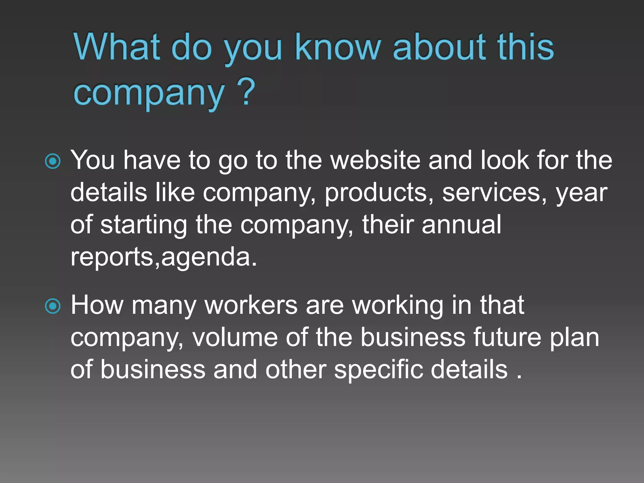  You have to go to the website and look for the
details like company, products, services, year
of starting the company, their annual
reports,agenda.
 How many workers are working in that
company, volume of the business future plan
of business and other specific details .
 