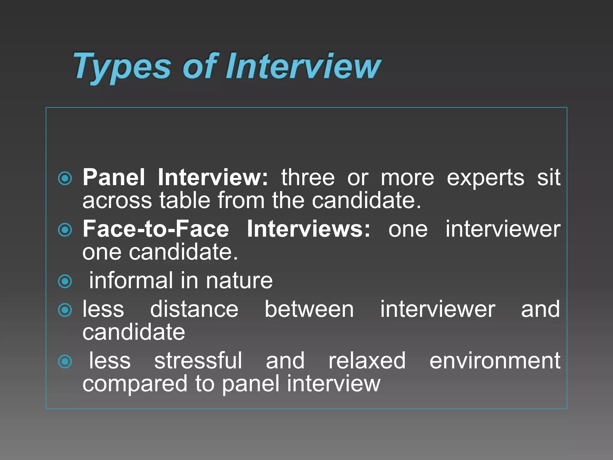  Panel Interview: three or more experts sit
across table from the candidate.
 Face-to-Face Interviews: one interviewer
one candidate.
 informal in nature
 less distance between interviewer and
candidate
 less stressful and relaxed environment
compared to panel interview
 