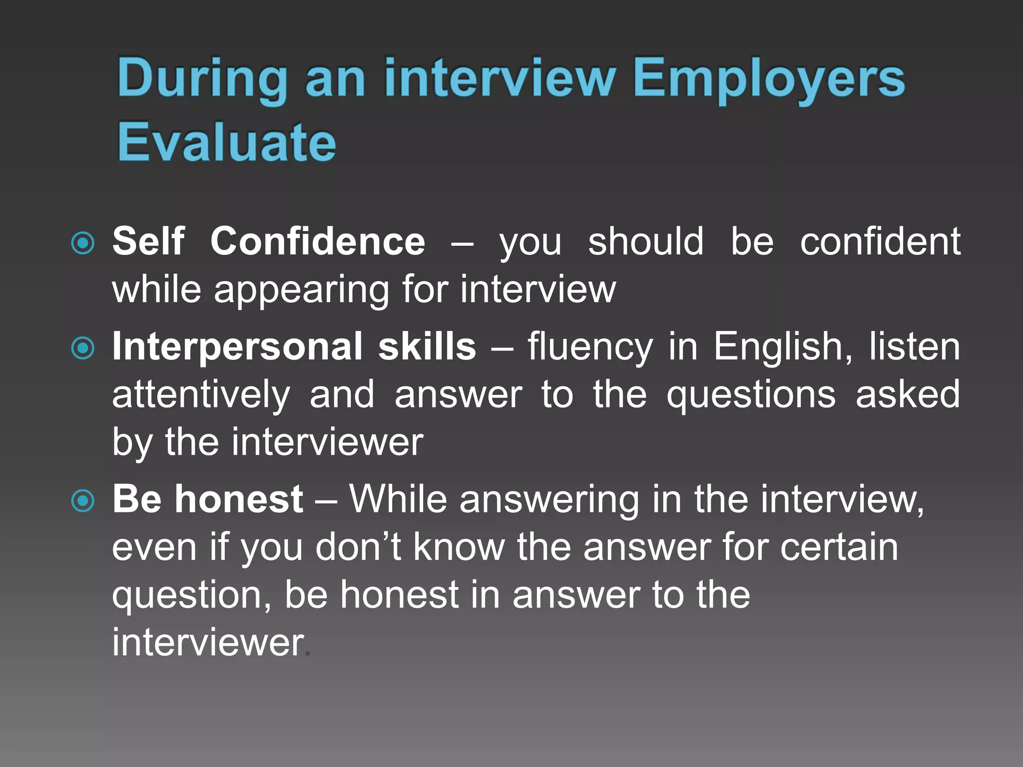  Self Confidence – you should be confident
while appearing for interview
 Interpersonal skills – fluency in English, listen
attentively and answer to the questions asked
by the interviewer
 Be honest – While answering in the interview,
even if you don’t know the answer for certain
question, be honest in answer to the
interviewer.
 