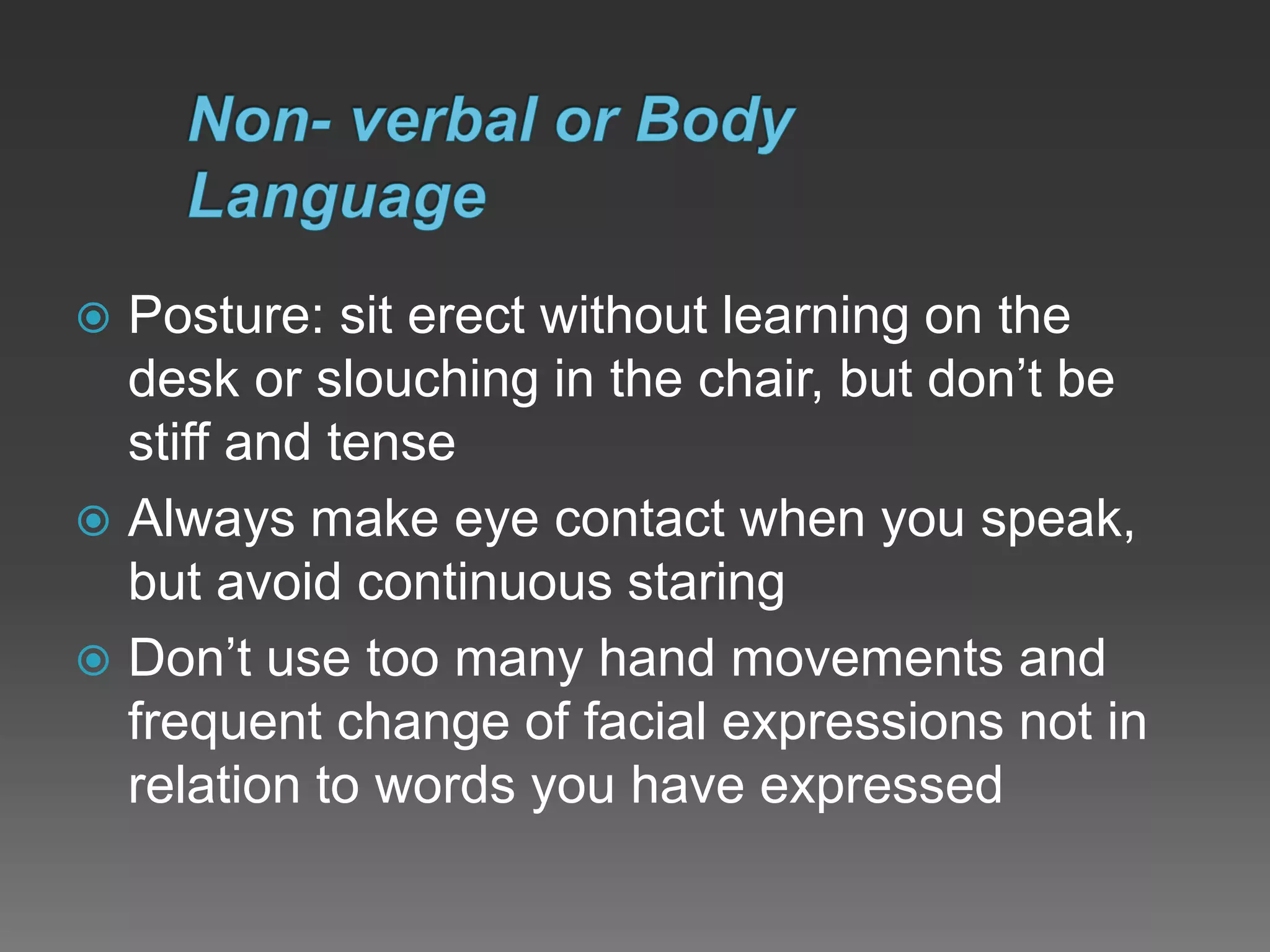  Posture: sit erect without learning on the
desk or slouching in the chair, but don’t be
stiff and tense
 Always make eye contact when you speak,
but avoid continuous staring
 Don’t use too many hand movements and
frequent change of facial expressions not in
relation to words you have expressed
 