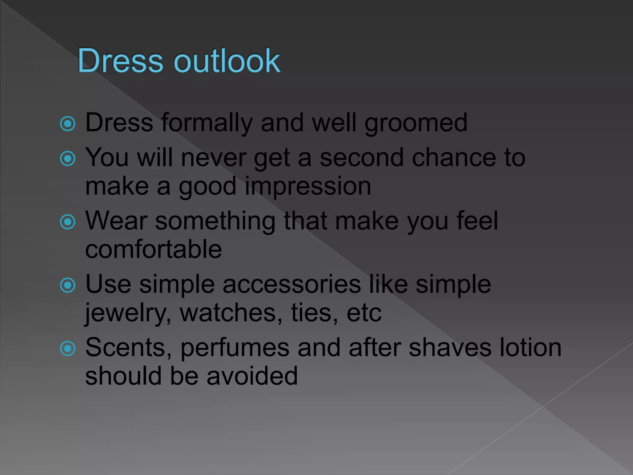  Dress formally and well groomed
 You will never get a second chance to
make a good impression
 Wear something that make you feel
comfortable
 Use simple accessories like simple
jewelry, watches, ties, etc
 Scents, perfumes and after shaves lotion
should be avoided
 