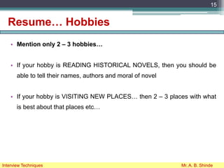 Resume… Hobbies
• Mention only 2 – 3 hobbies…
• If your hobby is READING HISTORICAL NOVELS, then you should be
able to tell their names, authors and moral of novel
• If your hobby is VISITING NEW PLACES… then 2 – 3 places with what
is best about that places etc…
15
Interview Techniques Mr. A. B. Shinde
 