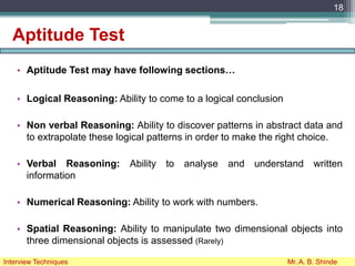 Aptitude Test
• Aptitude Test may have following sections…
• Logical Reasoning: Ability to come to a logical conclusion
• Non verbal Reasoning: Ability to discover patterns in abstract data and
to extrapolate these logical patterns in order to make the right choice.
• Verbal Reasoning: Ability to analyse and understand written
information
• Numerical Reasoning: Ability to work with numbers.
• Spatial Reasoning: Ability to manipulate two dimensional objects into
three dimensional objects is assessed (Rarely)
18
Interview Techniques Mr. A. B. Shinde
 