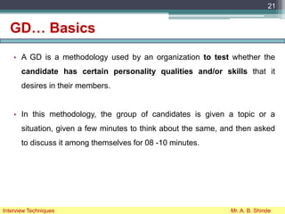 GD… Basics
• A GD is a methodology used by an organization to test whether the
candidate has certain personality qualities and/or skills that it
desires in their members.
• In this methodology, the group of candidates is given a topic or a
situation, given a few minutes to think about the same, and then asked
to discuss it among themselves for 08 -10 minutes.
21
Interview Techniques Mr. A. B. Shinde
 
