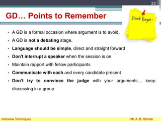 GD… Points to Remember
• A GD is a formal occasion where argument is to avoid.
• A GD is not a debating stage.
• Language should be simple, direct and straight forward
• Don't interrupt a speaker when the session is on
• Maintain rapport with fellow participants
• Communicate with each and every candidate present
• Don’t try to convince the judge with your arguments… keep
discussing in a group
23
Interview Techniques Mr. A. B. Shinde
 