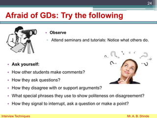 Afraid of GDs: Try the following
• Observe
▫ Attend seminars and tutorials: Notice what others do.
24
Interview Techniques Mr. A. B. Shinde
• Ask yourself:
• How other students make comments?
• How they ask questions?
• How they disagree with or support arguments?
• What special phrases they use to show politeness on disagreement?
• How they signal to interrupt, ask a question or make a point?
 