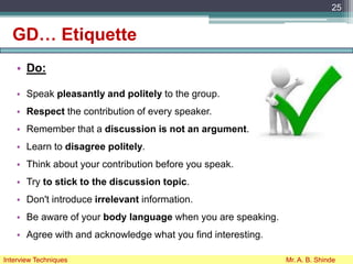 GD… Etiquette
• Do:
• Speak pleasantly and politely to the group.
• Respect the contribution of every speaker.
• Remember that a discussion is not an argument.
• Learn to disagree politely.
• Think about your contribution before you speak.
• Try to stick to the discussion topic.
• Don't introduce irrelevant information.
• Be aware of your body language when you are speaking.
• Agree with and acknowledge what you find interesting.
25
Interview Techniques Mr. A. B. Shinde
 