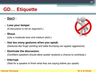 GD… Etiquette
• Don't :
• Lose your temper
(A discussion is not an argument.)
• Shout.
(Use a moderate tone and medium pitch.)
• Use too many gestures when you speak.
(Gestures like finger pointing and table thumping can appear aggressive)
• Dominate the discussion.
(Confident speakers should allow quieter students a chance to contribute.)
• Interrupt.
(Wait for a speaker to finish what they are saying before you speak)
26
Interview Techniques Mr. A. B. Shinde
 