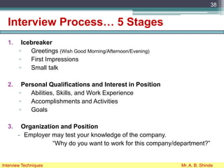 Interview Process… 5 Stages
1. Icebreaker
▫ Greetings (Wish Good Morning/Afternoon/Evening)
▫ First Impressions
▫ Small talk
2. Personal Qualifications and Interest in Position
▫ Abilities, Skills, and Work Experience
▫ Accomplishments and Activities
▫ Goals
3. Organization and Position
- Employer may test your knowledge of the company.
“Why do you want to work for this company/department?”
38
Interview Techniques Mr. A. B. Shinde
 