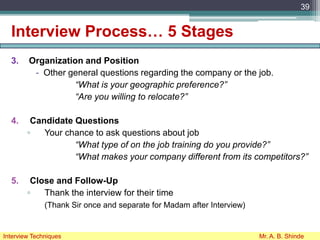 Interview Process… 5 Stages
3. Organization and Position
- Other general questions regarding the company or the job.
“What is your geographic preference?”
“Are you willing to relocate?”
4. Candidate Questions
▫ Your chance to ask questions about job
“What type of on the job training do you provide?”
“What makes your company different from its competitors?”
5. Close and Follow-Up
▫ Thank the interview for their time
(Thank Sir once and separate for Madam after Interview)
39
Interview Techniques Mr. A. B. Shinde
 