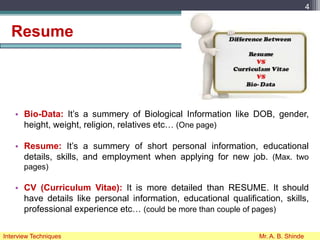 Resume
• Bio-Data: It’s a summery of Biological Information like DOB, gender,
height, weight, religion, relatives etc… (One page)
• Resume: It’s a summery of short personal information, educational
details, skills, and employment when applying for new job. (Max. two
pages)
• CV (Curriculum Vitae): It is more detailed than RESUME. It should
have details like personal information, educational qualification, skills,
professional experience etc… (could be more than couple of pages)
4
Interview Techniques Mr. A. B. Shinde
 