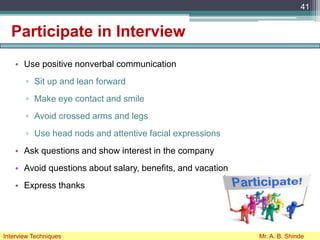 Participate in Interview
• Use positive nonverbal communication
▫ Sit up and lean forward
▫ Make eye contact and smile
▫ Avoid crossed arms and legs
▫ Use head nods and attentive facial expressions
• Ask questions and show interest in the company
• Avoid questions about salary, benefits, and vacation
• Express thanks
41
Interview Techniques Mr. A. B. Shinde
 