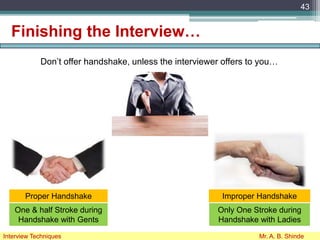 Finishing the Interview…
Don’t offer handshake, unless the interviewer offers to you…
43
Interview Techniques Mr. A. B. Shinde
Proper Handshake Improper Handshake
One & half Stroke during
Handshake with Gents
Only One Stroke during
Handshake with Ladies
 
