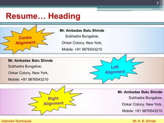 Resume… Heading
7
Interview Techniques Mr. A. B. Shinde
Mr. Ambadas Balu Shinde
Subhadra Bungalow,
Onkar Colony, New York,
Mobile: +91 9876543210
Mr. Ambadas Balu Shinde
Subhadra Bungalow,
Onkar Colony, New York,
Mobile: +91 9876543210
Mr. Ambadas Balu Shinde
Subhadra Bungalow,
Onkar Colony, New York,
Mobile: +91 9876543210
 