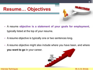 Resume… Objectives
• A resume objective is a statement of your goals for employment,
typically listed at the top of your resume.
• A resume objective is typically one or two sentences long.
• A resume objective might also include where you have been, and where
you want to go in your career.
8
Interview Techniques Mr. A. B. Shinde
 
