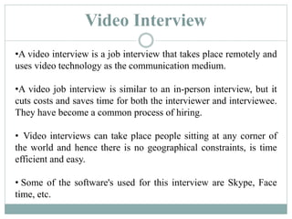 Video Interview
•A video interview is a job interview that takes place remotely and
uses video technology as the communication medium.
•A video job interview is similar to an in-person interview, but it
cuts costs and saves time for both the interviewer and interviewee.
They have become a common process of hiring.
• Video interviews can take place people sitting at any corner of
the world and hence there is no geographical constraints, is time
efficient and easy.
• Some of the software's used for this interview are Skype, Face
time, etc.
 