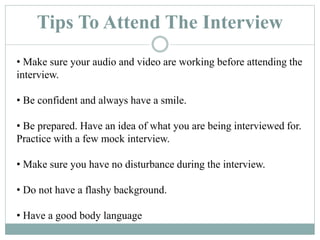 Tips To Attend The Interview
• Make sure your audio and video are working before attending the
interview.
• Be confident and always have a smile.
• Be prepared. Have an idea of what you are being interviewed for.
Practice with a few mock interview.
• Make sure you have no disturbance during the interview.
• Do not have a flashy background.
• Have a good body language
 