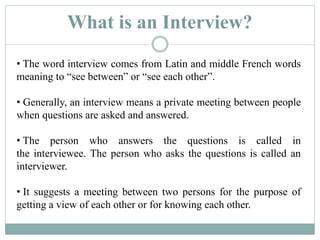 What is an Interview?
• The word interview comes from Latin and middle French words
meaning to “see between” or “see each other”.
• Generally, an interview means a private meeting between people
when questions are asked and answered.
• The person who answers the questions is called in
the interviewee. The person who asks the questions is called an
interviewer.
• It suggests a meeting between two persons for the purpose of
getting a view of each other or for knowing each other.
 