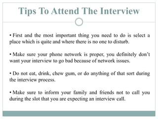 Tips To Attend The Interview
• First and the most important thing you need to do is select a
place which is quite and where there is no one to disturb.
• Make sure your phone network is proper, you definitely don’t
want your interview to go bad because of network issues.
• Do not eat, drink, chew gum, or do anything of that sort during
the interview process.
• Make sure to inform your family and friends not to call you
during the slot that you are expecting an interview call.
 