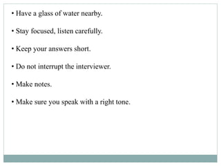 • Have a glass of water nearby.
• Stay focused, listen carefully.
• Keep your answers short.
• Do not interrupt the interviewer.
• Make notes.
• Make sure you speak with a right tone.
 