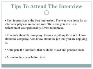 Tips To Attend The Interview
• First impression is the best impression. The way you dress for an
interview plays an important role. The dress you wear is a
reflection of your personality. Dress to impress.
• Research about the company. Know everything there is to know
about the company. Also know about the job that you are applying
to.
• Anticipate the questions that could be asked and practice them.
• Arrive to the venue before time.
 