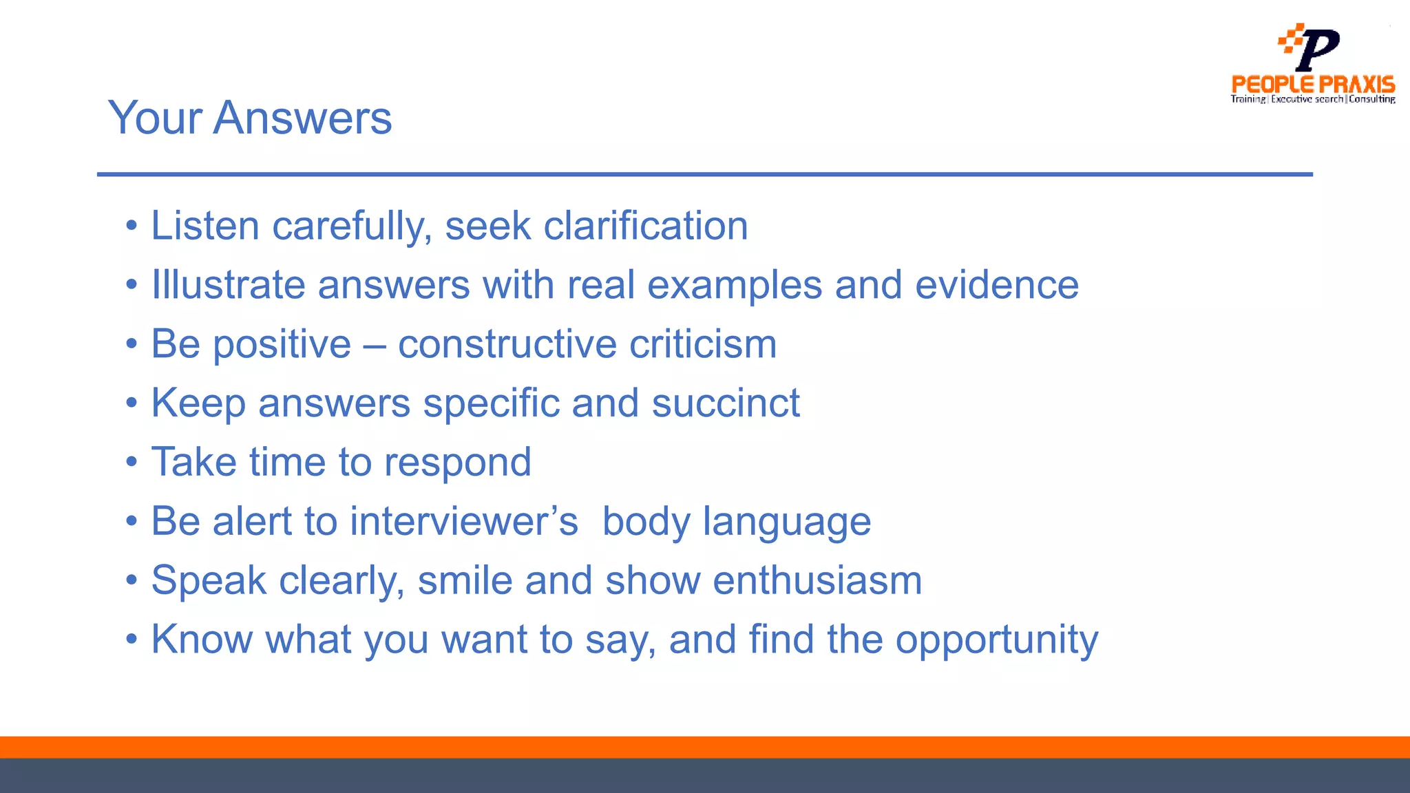 Your Answers
• Listen carefully, seek clarification
• Illustrate answers with real examples and evidence
• Be positive – constructive criticism
• Keep answers specific and succinct
• Take time to respond
• Be alert to interviewer’s body language
• Speak clearly, smile and show enthusiasm
• Know what you want to say, and find the opportunity
 
