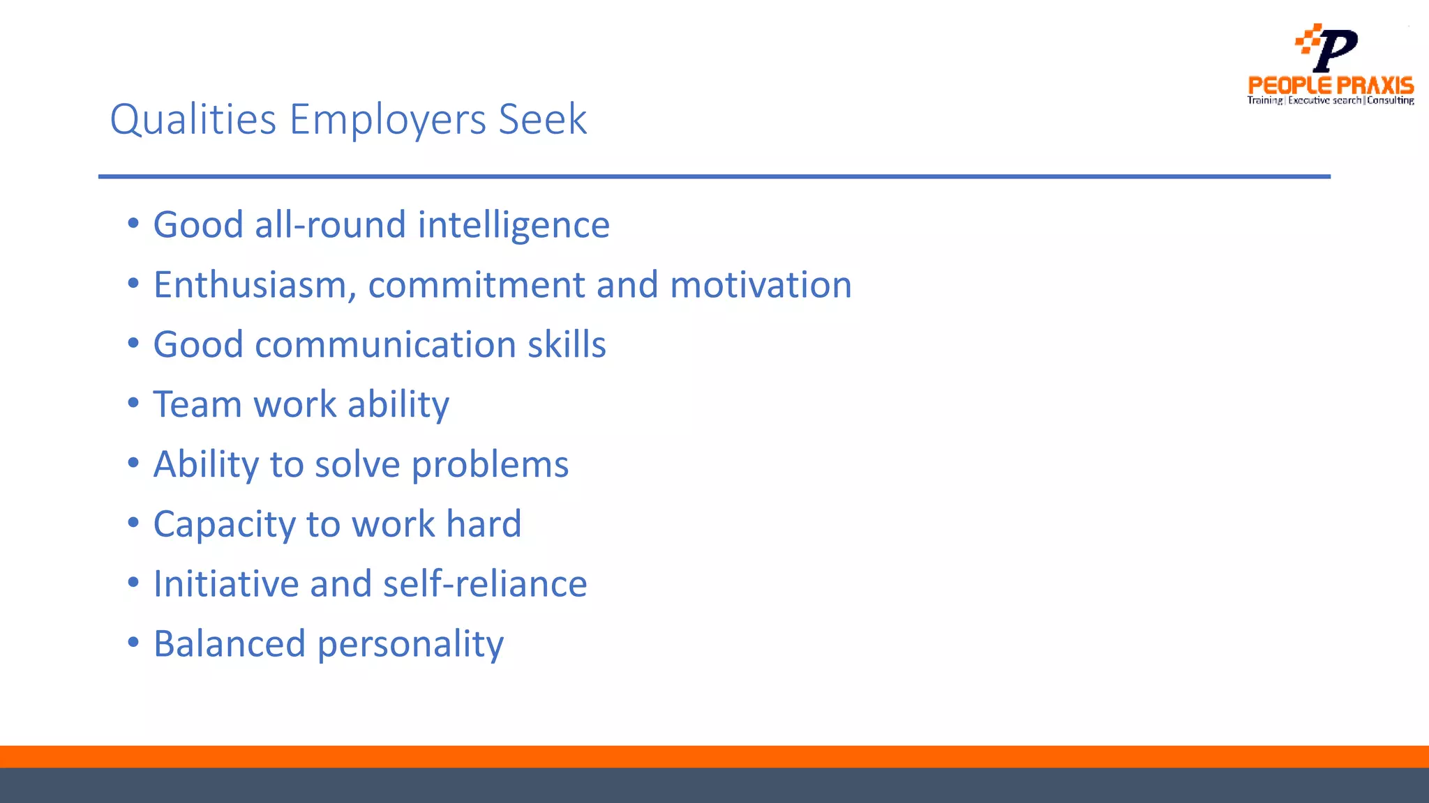 Qualities Employers Seek
• Good all-round intelligence
• Enthusiasm, commitment and motivation
• Good communication skills
• Team work ability
• Ability to solve problems
• Capacity to work hard
• Initiative and self-reliance
• Balanced personality
 