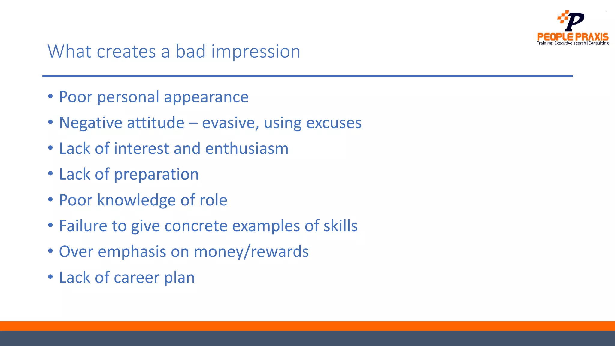 What creates a bad impression
• Poor personal appearance
• Negative attitude – evasive, using excuses
• Lack of interest and enthusiasm
• Lack of preparation
• Poor knowledge of role
• Failure to give concrete examples of skills
• Over emphasis on money/rewards
• Lack of career plan
 