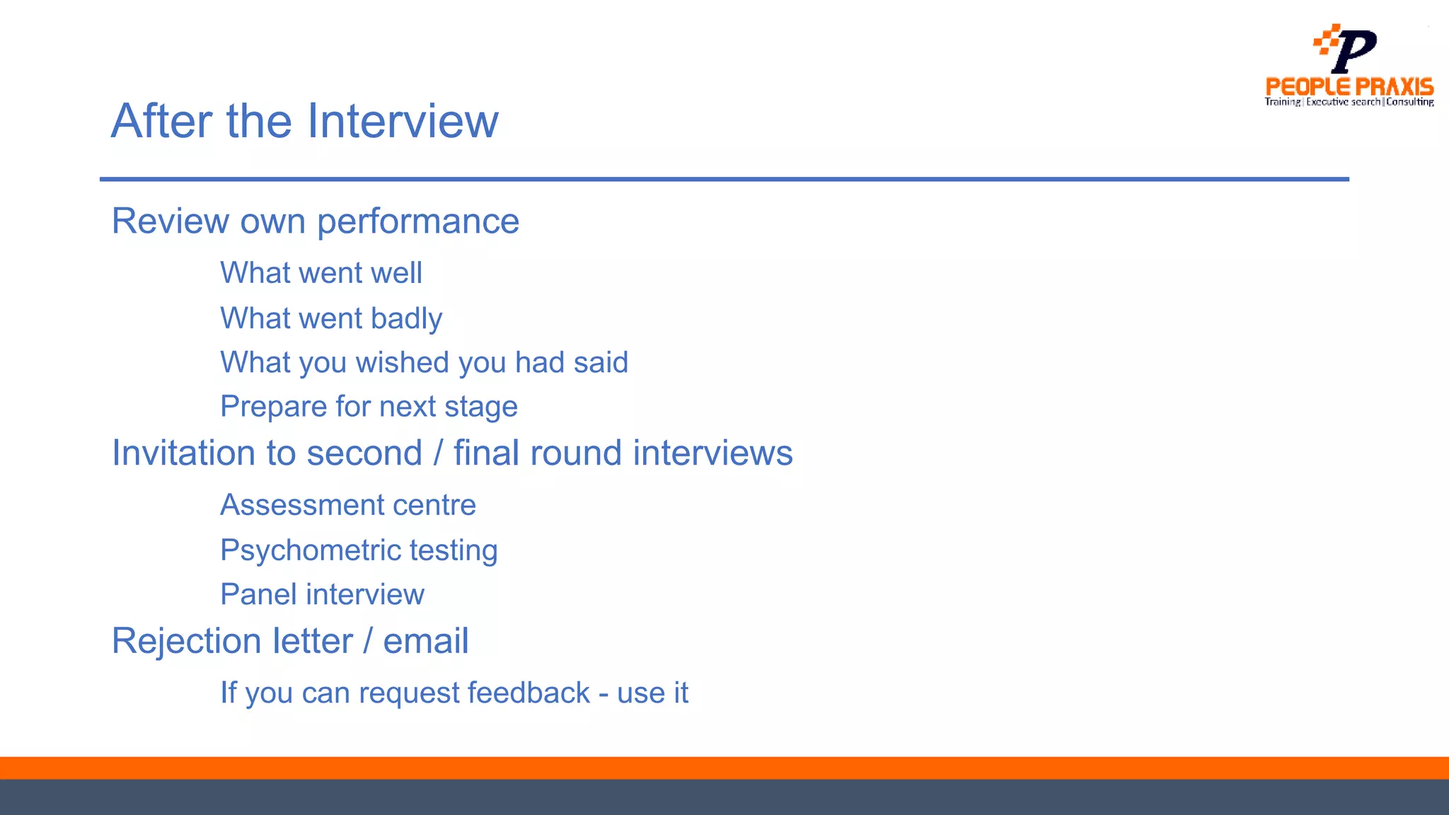 After the Interview
Review own performance
What went well
What went badly
What you wished you had said
Prepare for next stage
Invitation to second / final round interviews
Assessment centre
Psychometric testing
Panel interview
Rejection letter / email
If you can request feedback - use it
 