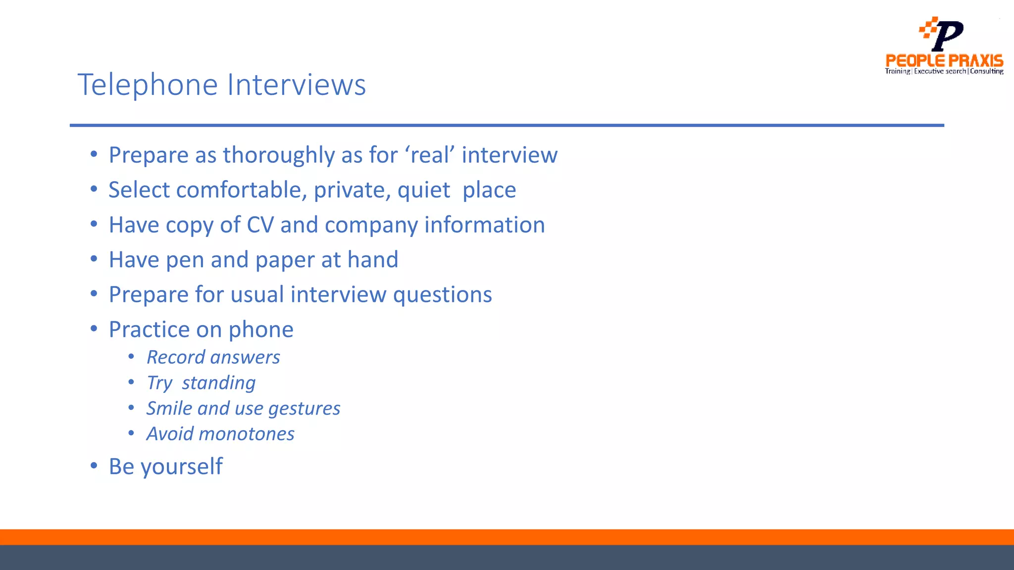 Telephone Interviews
• Prepare as thoroughly as for ‘real’ interview
• Select comfortable, private, quiet place
• Have copy of CV and company information
• Have pen and paper at hand
• Prepare for usual interview questions
• Practice on phone
• Record answers
• Try standing
• Smile and use gestures
• Avoid monotones
• Be yourself
 