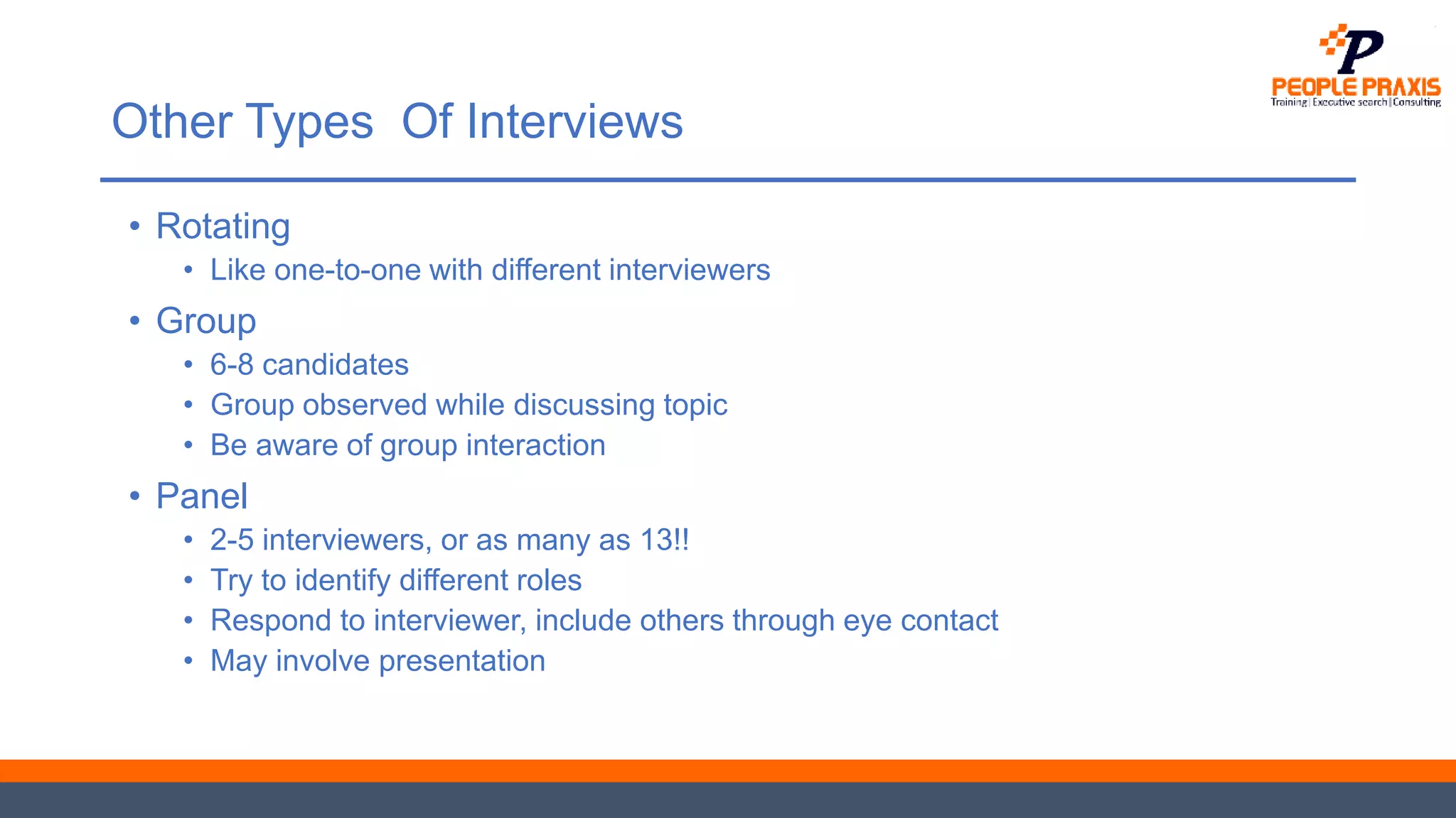 Other Types Of Interviews
• Rotating
• Like one-to-one with different interviewers
• Group
• 6-8 candidates
• Group observed while discussing topic
• Be aware of group interaction
• Panel
• 2-5 interviewers, or as many as 13!!
• Try to identify different roles
• Respond to interviewer, include others through eye contact
• May involve presentation
 