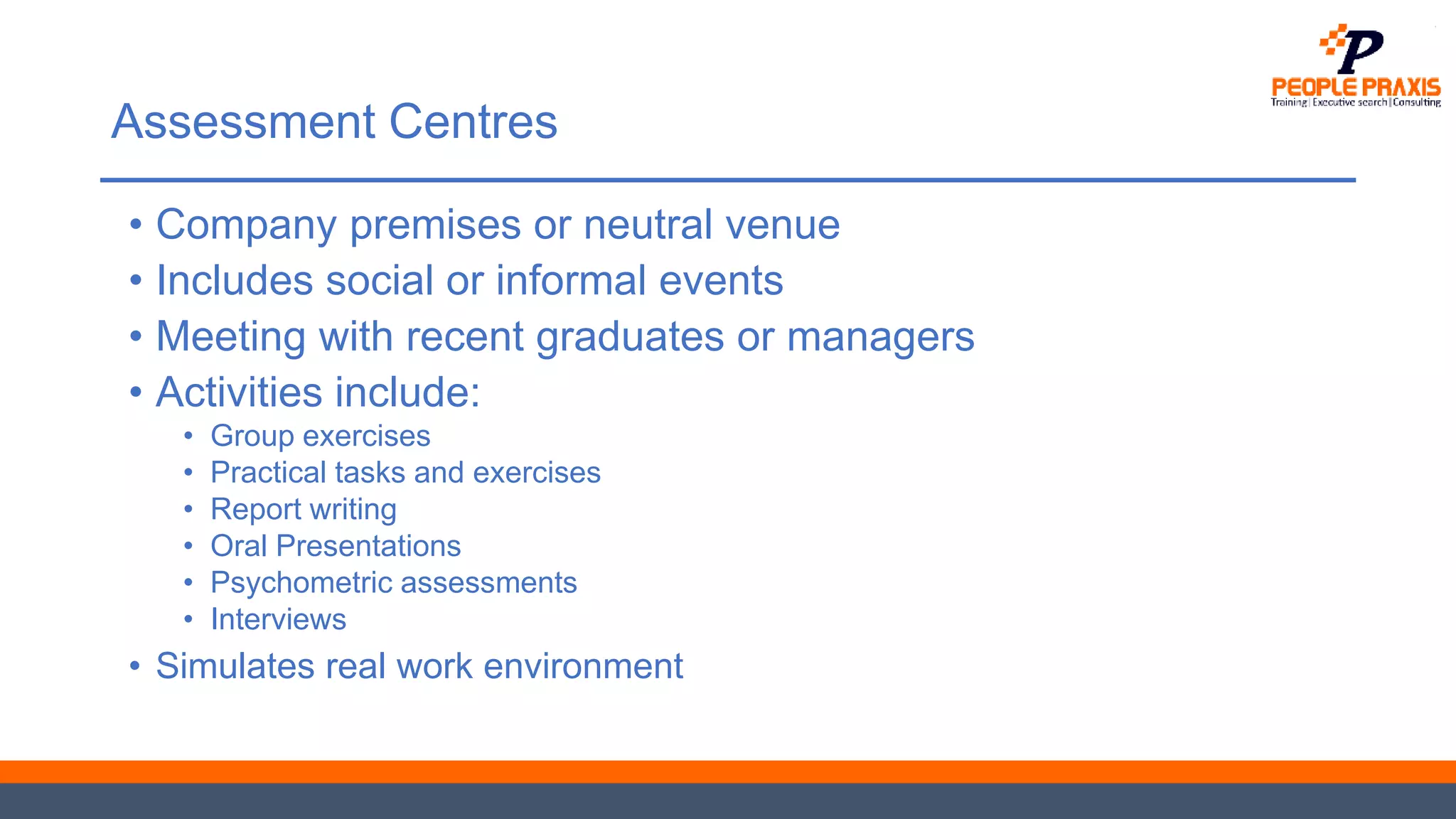 Assessment Centres
• Company premises or neutral venue
• Includes social or informal events
• Meeting with recent graduates or managers
• Activities include:
• Group exercises
• Practical tasks and exercises
• Report writing
• Oral Presentations
• Psychometric assessments
• Interviews
• Simulates real work environment
 