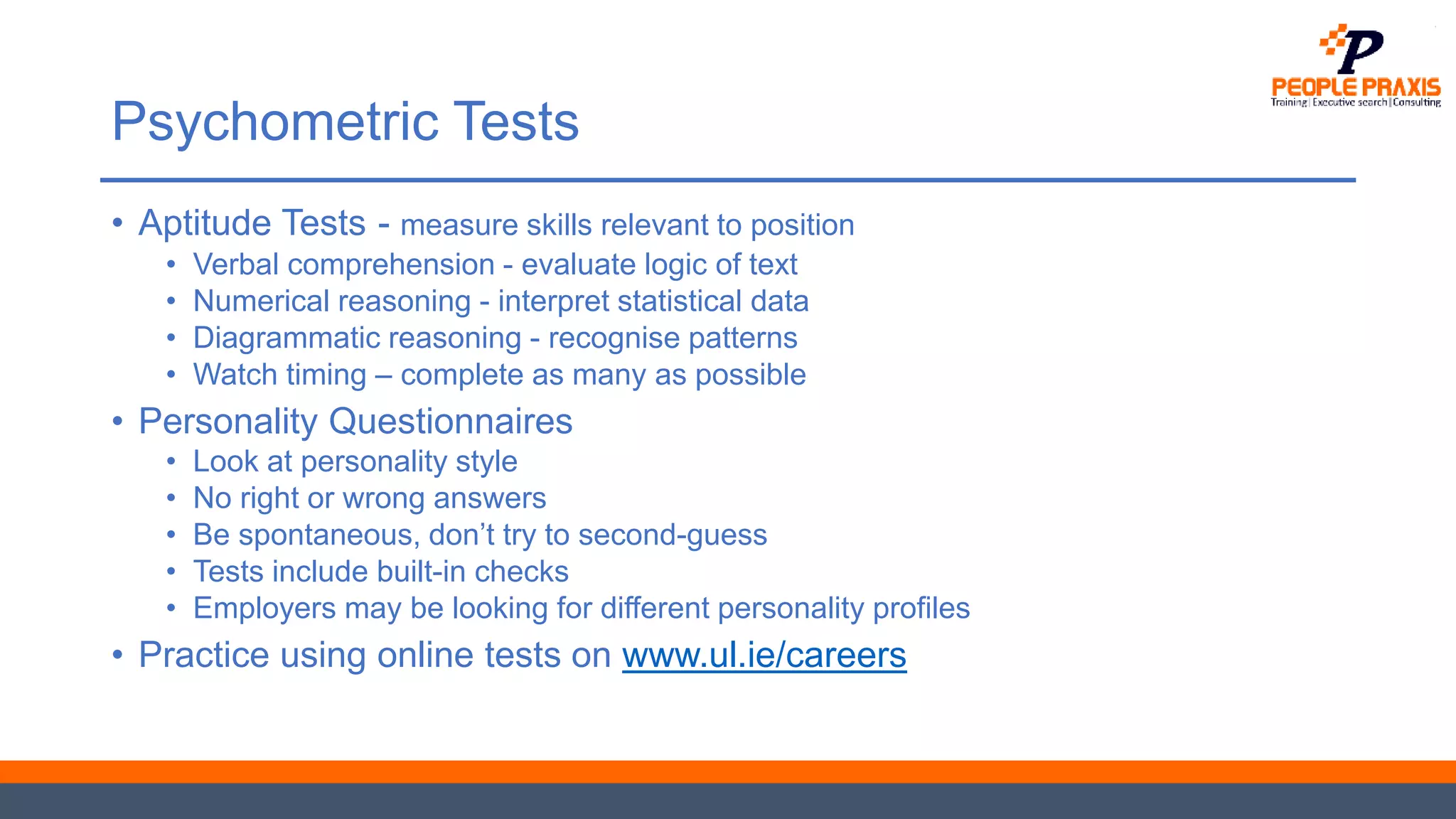Psychometric Tests
• Aptitude Tests - measure skills relevant to position
• Verbal comprehension - evaluate logic of text
• Numerical reasoning - interpret statistical data
• Diagrammatic reasoning - recognise patterns
• Watch timing – complete as many as possible
• Personality Questionnaires
• Look at personality style
• No right or wrong answers
• Be spontaneous, don’t try to second-guess
• Tests include built-in checks
• Employers may be looking for different personality profiles
• Practice using online tests on www.ul.ie/careers
 