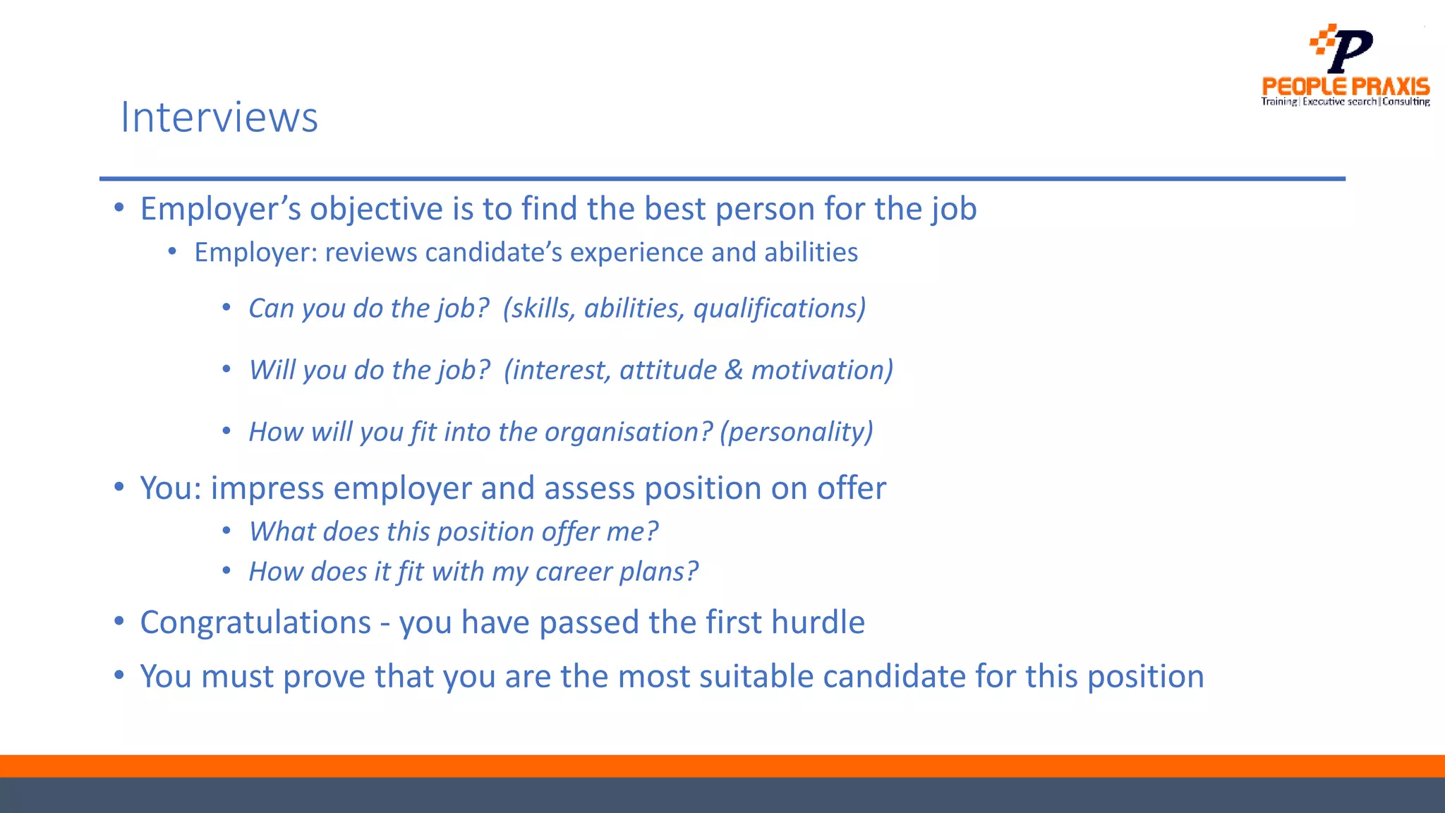Interviews
• Employer’s objective is to find the best person for the job
• Employer: reviews candidate’s experience and abilities
• Can you do the job? (skills, abilities, qualifications)
• Will you do the job? (interest, attitude & motivation)
• How will you fit into the organisation? (personality)
• You: impress employer and assess position on offer
• What does this position offer me?
• How does it fit with my career plans?
• Congratulations - you have passed the first hurdle
• You must prove that you are the most suitable candidate for this position
 