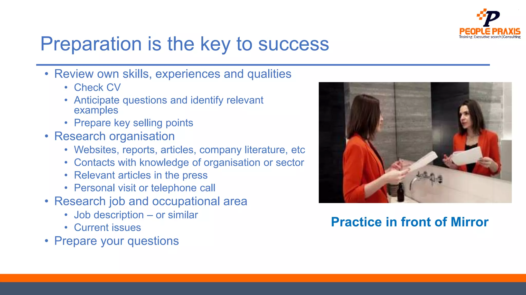 Preparation is the key to success
• Review own skills, experiences and qualities
• Check CV
• Anticipate questions and identify relevant
examples
• Prepare key selling points
• Research organisation
• Websites, reports, articles, company literature, etc
• Contacts with knowledge of organisation or sector
• Relevant articles in the press
• Personal visit or telephone call
• Research job and occupational area
• Job description – or similar
• Current issues
• Prepare your questions
Practice in front of Mirror
 