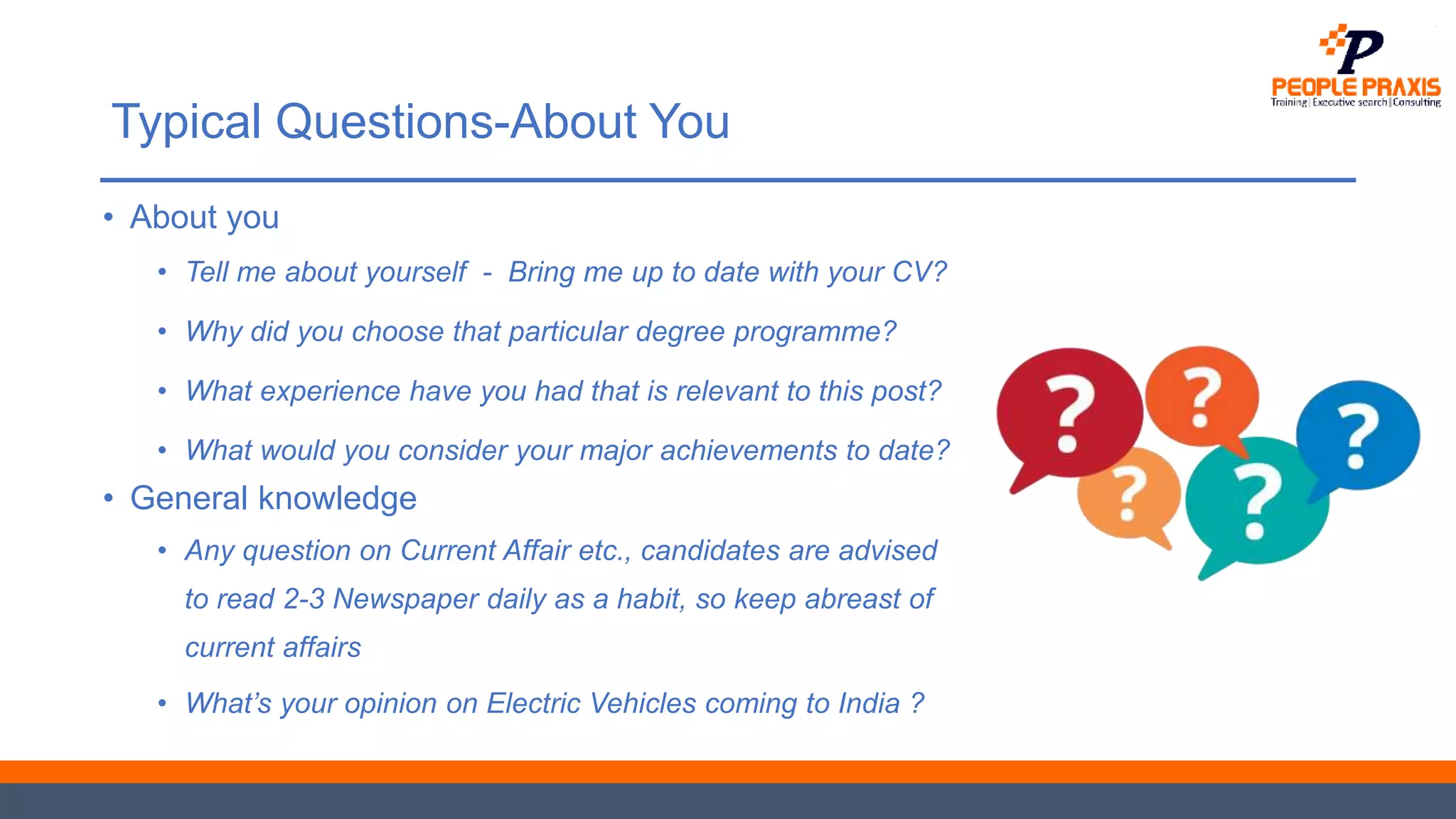 Typical Questions-About You
• About you
• Tell me about yourself - Bring me up to date with your CV?
• Why did you choose that particular degree programme?
• What experience have you had that is relevant to this post?
• What would you consider your major achievements to date?
• General knowledge
• Any question on Current Affair etc., candidates are advised
to read 2-3 Newspaper daily as a habit, so keep abreast of
current affairs
• What’s your opinion on Electric Vehicles coming to India ?
 
