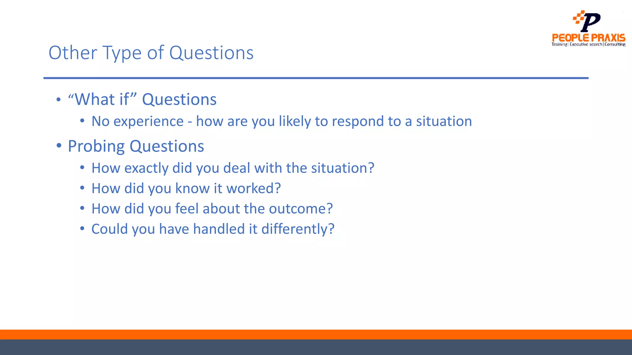 Other Type of Questions
• “What if” Questions
• No experience - how are you likely to respond to a situation
• Probing Questions
• How exactly did you deal with the situation?
• How did you know it worked?
• How did you feel about the outcome?
• Could you have handled it differently?
 