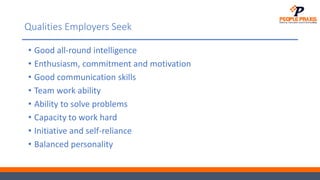 Qualities Employers Seek
• Good all-round intelligence
• Enthusiasm, commitment and motivation
• Good communication skills
• Team work ability
• Ability to solve problems
• Capacity to work hard
• Initiative and self-reliance
• Balanced personality
 