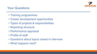 Your Questions
• Training programmes
• Career development opportunities
• Types of projects & responsibilities
• Reporting structure
• Performance appraisal
• Profile of staff
• Questions about topics raised in interview
• What happens next?
 
