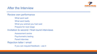 After the Interview
Review own performance
What went well
What went badly
What you wished you had said
Prepare for next stage
Invitation to second / final round interviews
Assessment centre
Psychometric testing
Panel interview
Rejection letter / email
If you can request feedback - use it
 