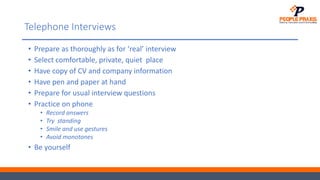 Telephone Interviews
• Prepare as thoroughly as for ‘real’ interview
• Select comfortable, private, quiet place
• Have copy of CV and company information
• Have pen and paper at hand
• Prepare for usual interview questions
• Practice on phone
• Record answers
• Try standing
• Smile and use gestures
• Avoid monotones
• Be yourself
 